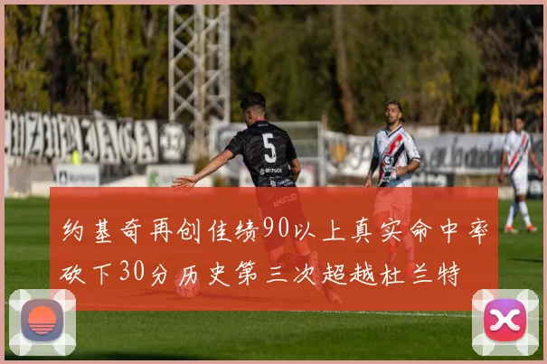 约基奇再创佳绩90以上真实命中率砍下30分历史第三次超越杜兰特