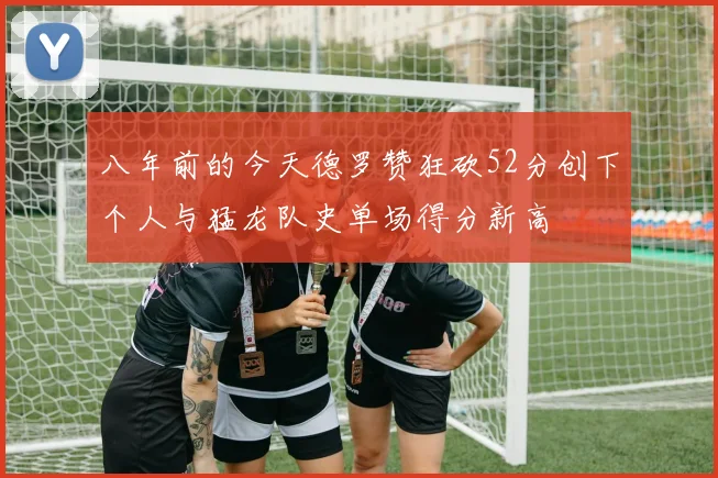 八年前的今天德罗赞狂砍52分创下个人与猛龙队史单场得分新高