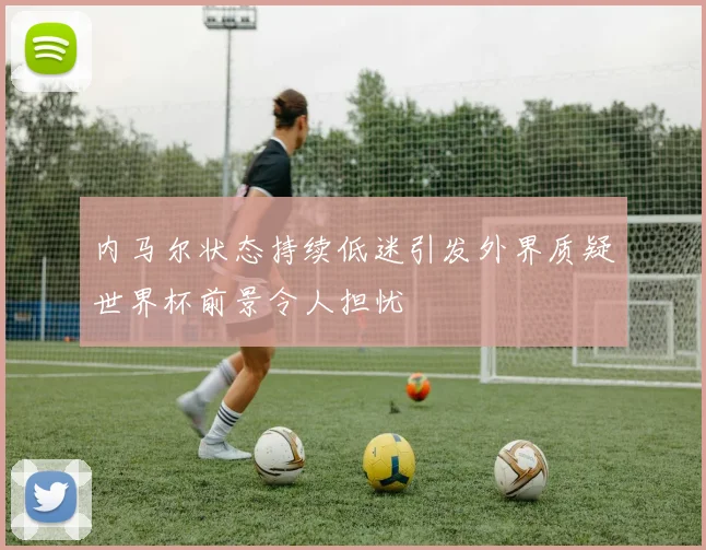 内马尔状态持续低迷引发外界质疑世界杯前景令人担忧