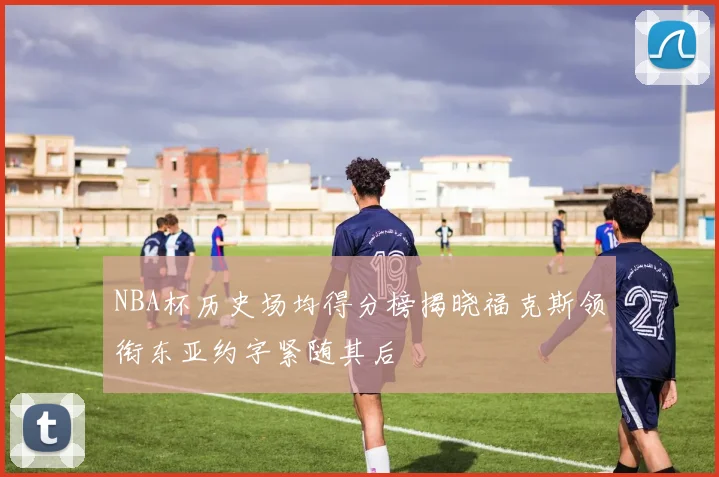 NBA杯历史场均得分榜揭晓福克斯领衔东亚约字紧随其后