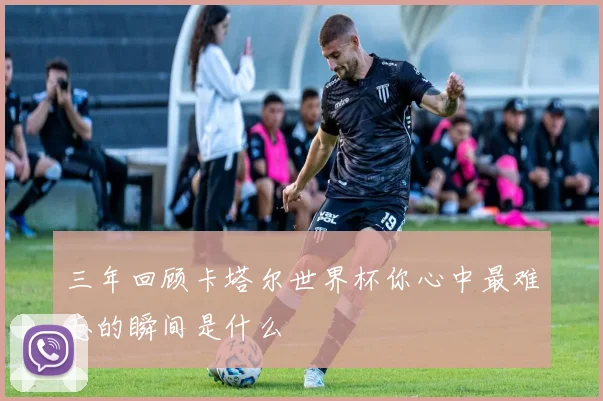 三年回顾卡塔尔世界杯你心中最难忘的瞬间是什么