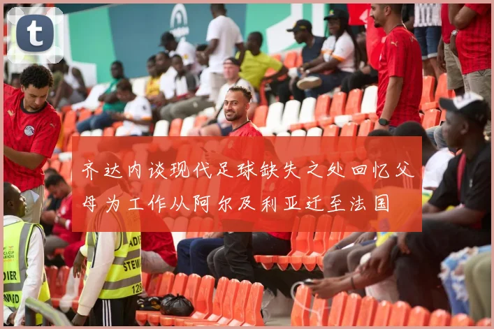 齐达内谈现代足球缺失之处回忆父母为工作从阿尔及利亚迁至法国
