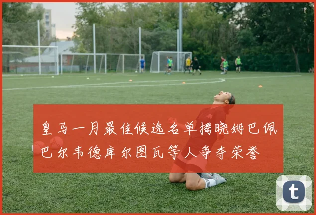 皇马一月最佳候选名单揭晓姆巴佩巴尔韦德库尔图瓦等人争夺荣誉