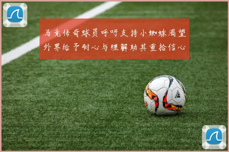 马竞传奇球员呼吁支持小蜘蛛渴望外界给予耐心与理解助其重拾信心