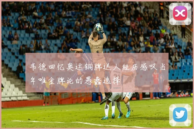 韦德回忆奥运铜牌送人经历感叹当年唯金牌论的愚蠢选择