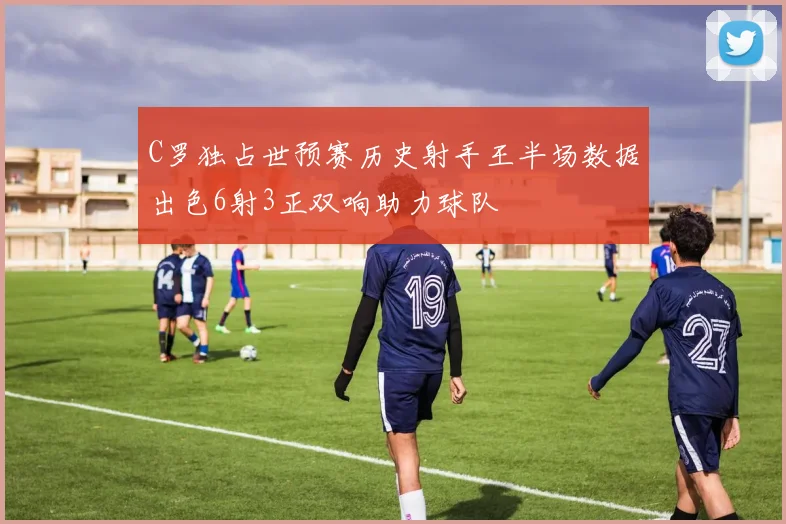 C罗独占世预赛历史射手王半场数据出色6射3正双响助力球队