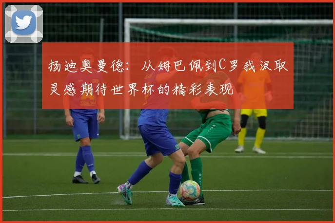 扬迪奥曼德：从姆巴佩到C罗我汲取灵感期待世界杯的精彩表现
