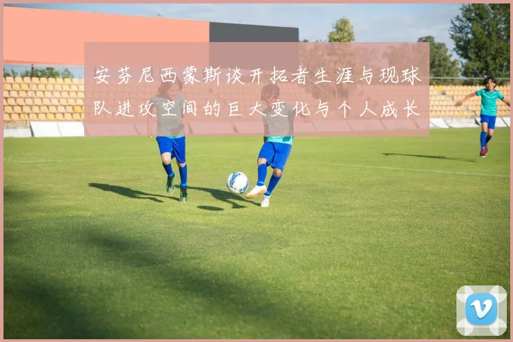 安芬尼西蒙斯谈开拓者生涯与现球队进攻空间的巨大变化与个人成长