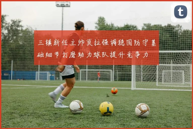 三镇新任主帅莫拉强调稳固防守基础细节打磨助力球队提升竞争力