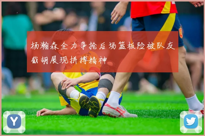 杨瀚森全力争抢后场篮板险被队友截胡展现拼搏精神