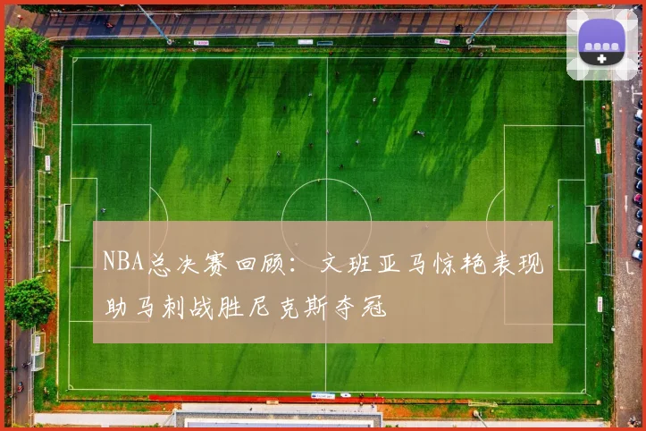 NBA总决赛回顾：文班亚马惊艳表现助马刺战胜尼克斯夺冠