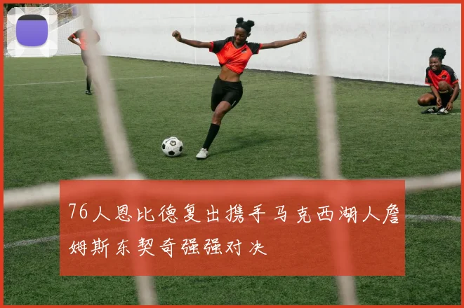 76人恩比德复出携手马克西湖人詹姆斯东契奇强强对决
