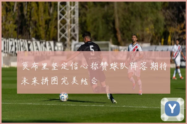 莫布里坚定信心称赞球队阵容期待未来拼图完美结合