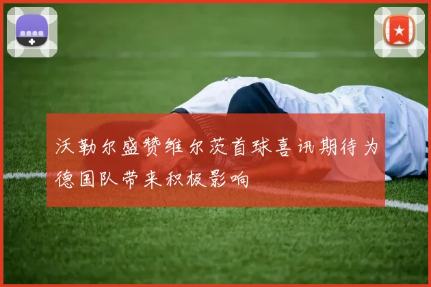 沃勒尔盛赞维尔茨首球喜讯期待为德国队带来积极影响