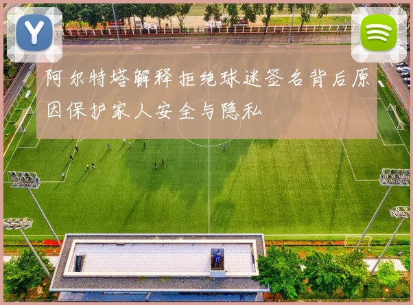 阿尔特塔解释拒绝球迷签名背后原因保护家人安全与隐私