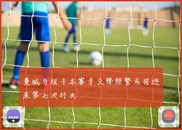 曼城与纽卡本赛季交锋频繁或将迎来第七次对决