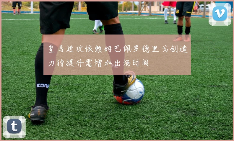 皇马进攻依赖姆巴佩罗德里戈创造力待提升需增加出场时间