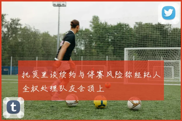 托莫里谈续约与停赛风险称经纪人全权处理队友会顶上