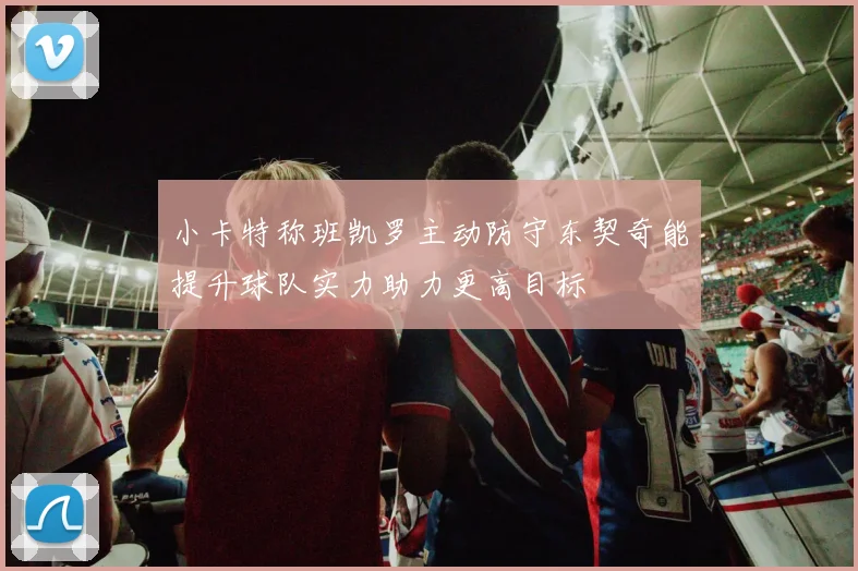 小卡特称班凯罗主动防守东契奇能提升球队实力助力更高目标