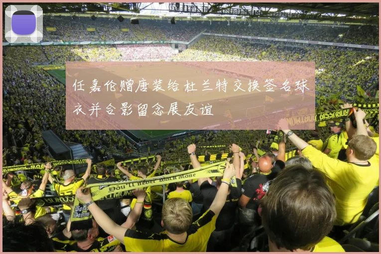 任嘉伦赠唐装给杜兰特交换签名球衣并合影留念展友谊