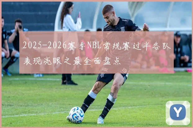 2025-2026赛季NBL常规赛过半各队表现亮眼之最全面盘点