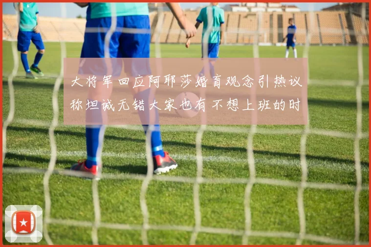 大将军回应阿耶莎婚育观念引热议称坦诚无错大家也有不想上班的时候