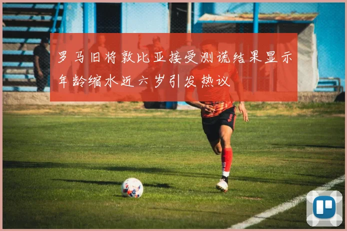 罗马旧将敦比亚接受测谎结果显示年龄缩水近六岁引发热议