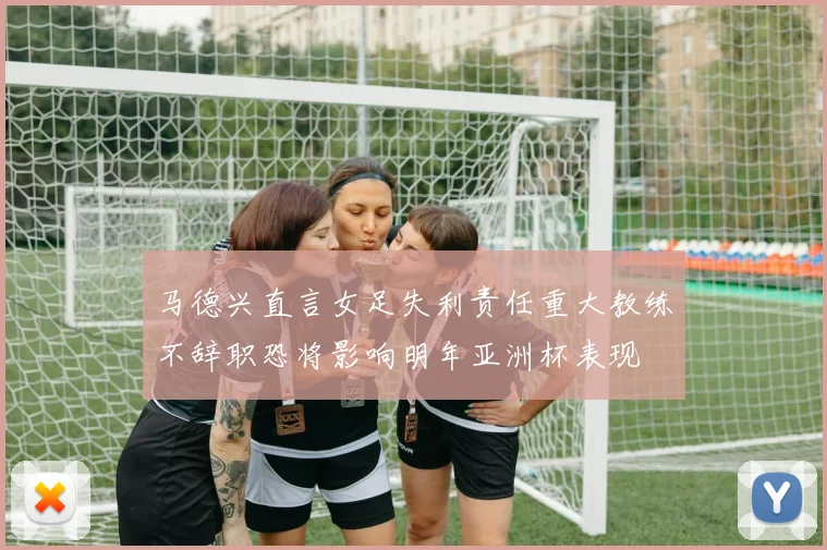 马德兴直言女足失利责任重大教练不辞职恐将影响明年亚洲杯表现