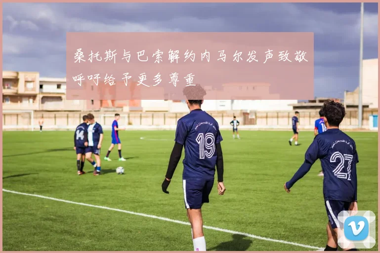 桑托斯与巴索解约内马尔发声致敬呼吁给予更多尊重