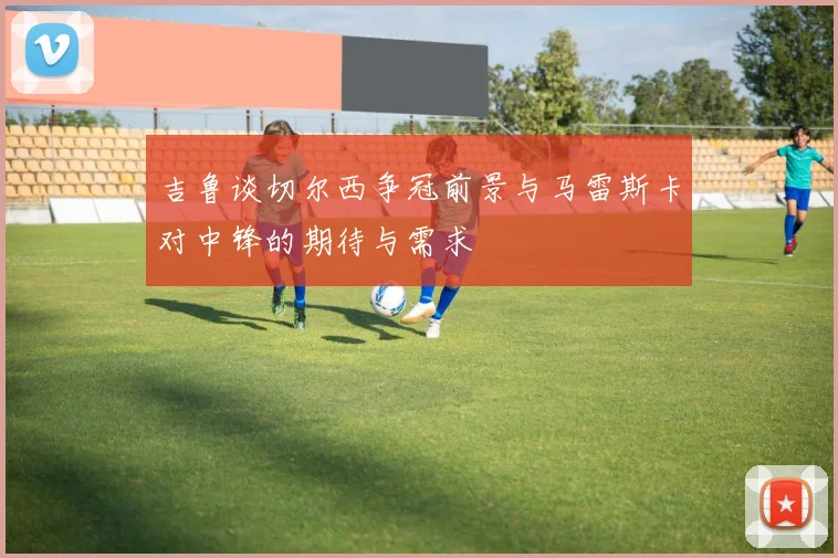 吉鲁谈切尔西争冠前景与马雷斯卡对中锋的期待与需求