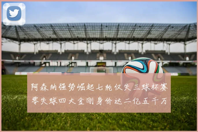 阿森纳强势崛起七轮仅失三球杯赛零失球四大金刚身价达二亿五千万