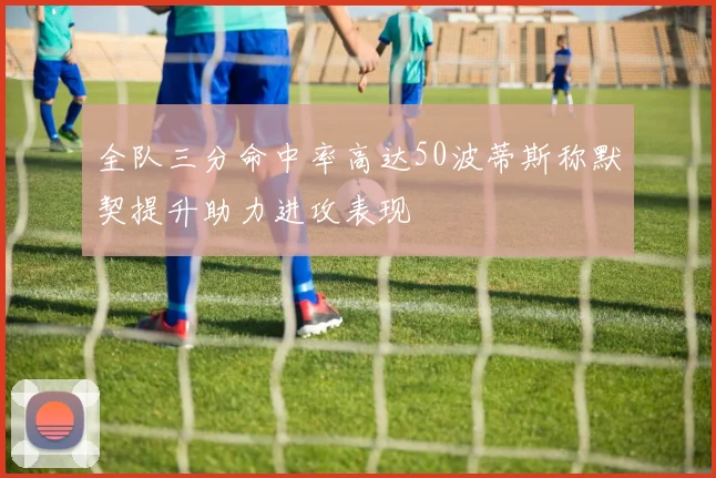 全队三分命中率高达50波蒂斯称默契提升助力进攻表现